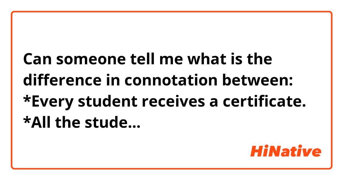 Can someone tell me what is the difference in connotation between:                                                                    *Every student receives a certificate.           *All the students receive a certificate        Please tell me if there at list a tiny difference between those two sentences (be honest pls😉)