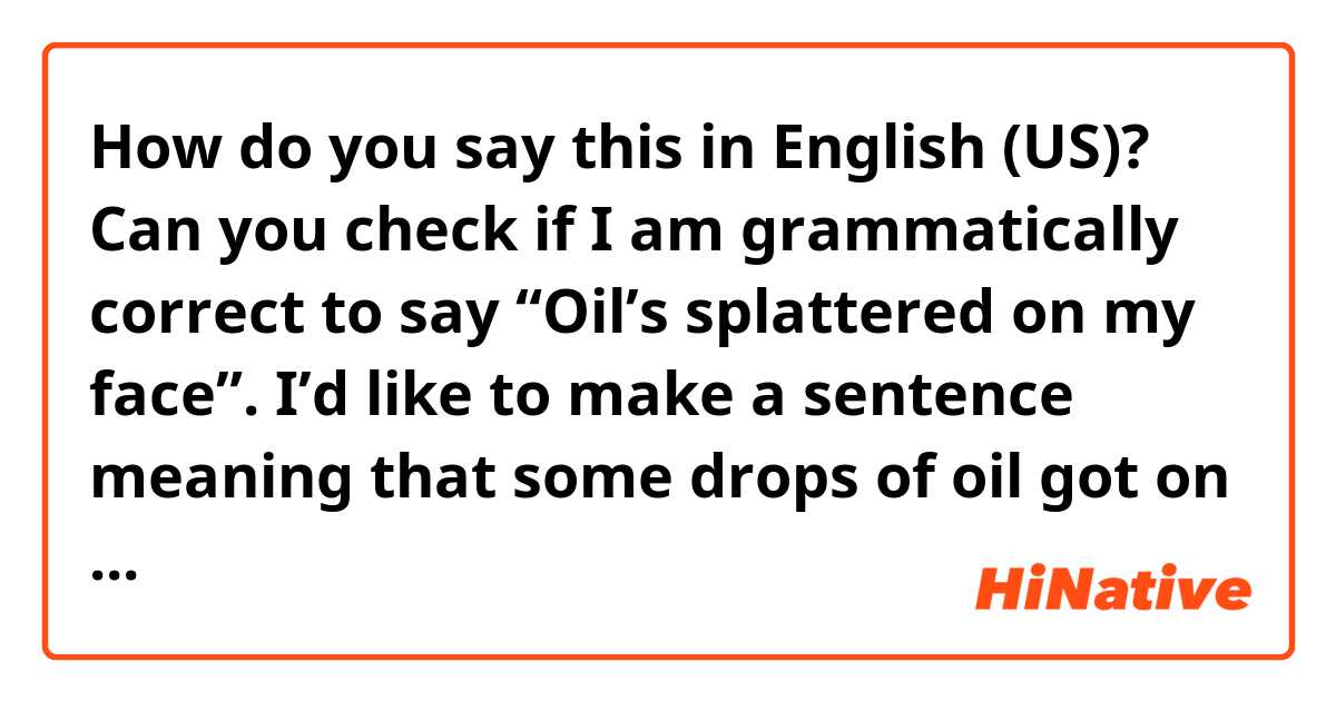How do you say this in English (US)? Can you check if I am grammatically correct to say “Oil’s splattered on my face”.

I’d like to make a sentence meaning that some drops of oil got on my face jumping out of the pan while cooking.
