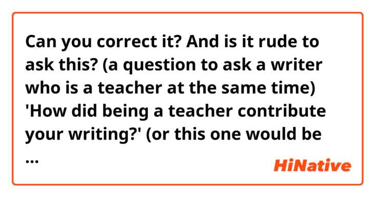 Can you correct it? And is it rude to ask this? (a question to ask a writer who is a teacher at the same time) 
'How did being a teacher contribute your writing?'
(or this one would be better? How does being a teacher affect your writing?)