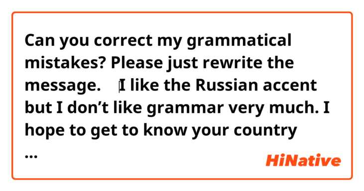 Can you correct my grammatical mistakes? Please just rewrite the message.
⬇️
‎I like the Russian accent but I don’t like grammar very much. I hope to get to know your country someday

Context: https://hinative.com/en-US/questions/17655492