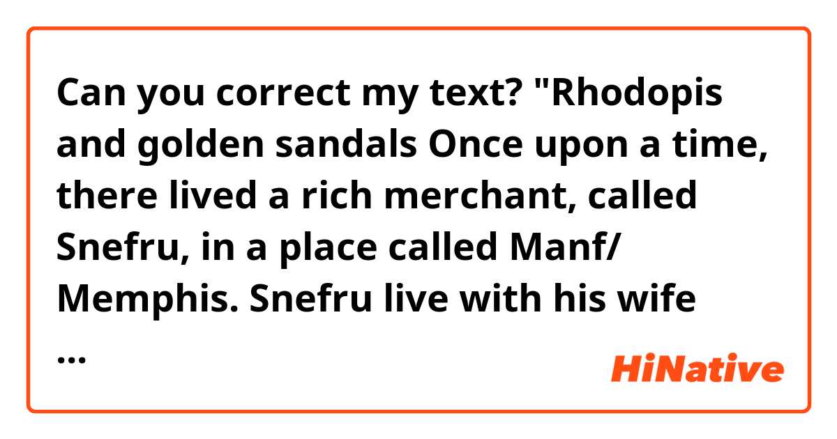 Can you correct my text?

"Rhodopis and golden sandals

Once upon a time, there lived a rich merchant, called Snefru, in a place called Manf/ Memphis. Snefru live with his wife and daughter "Rhodopis / Radobee . Radobee's mother felt her death approaching, so she said to Radobee, “You're so pretty and after my death, your father will remarry another woman and gives birth to daughters, and that daughters will be jealous of you.”
Then she gave Radobee a wooden box. There was a necklace of Hathor and a very special shoes/golden sandals. because the shoes only fit her feet and necklace will protect Radobee. She told Radobee to take good care of them. After her mother death, her father remarried another woman. The stepmother and her daughters mistreated Radobee.
Meanwhile, the king held a big party to find a good wife for his son to carry on his royal lineage. But the stepmother locked Radobee in her room. And sent her biological daughters only to the party. .”