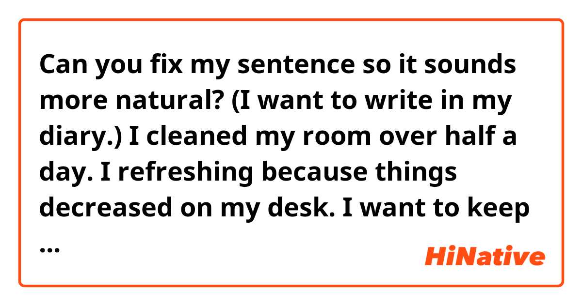 Can you fix my sentence so it sounds more natural? (I want to write in my diary.) 

I cleaned my room over half a day.
I refreshing because things decreased on my desk.
I want to keep this state.