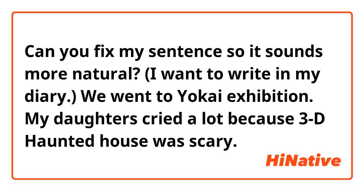 Can you fix my sentence so it sounds more natural? (I want to write in my diary.) 

We went to Yokai exhibition.
My daughters cried a lot because 3-D  Haunted house was scary.