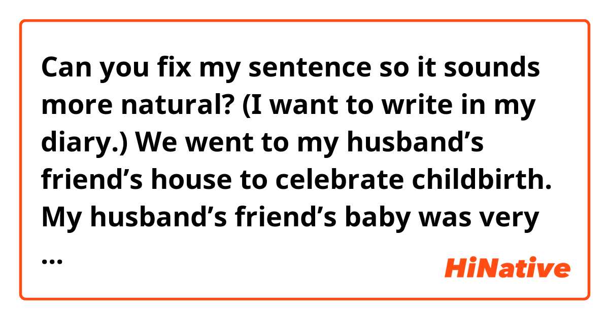 Can you fix my sentence so it sounds more natural? (I want to write in my diary.) 

We went to my husband’s friend’s house to celebrate childbirth.
My husband’s friend’s baby was very very very cute. I healed by cuteness:)