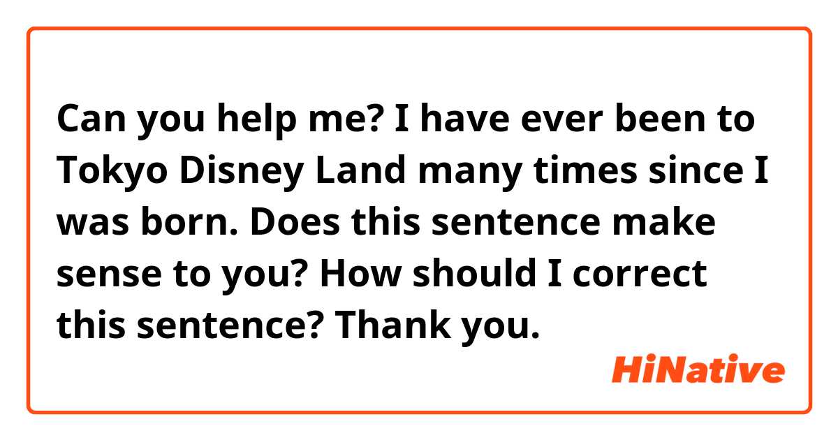 Can you help me?

I have ever been to Tokyo Disney Land many times since I was born.
 
Does this sentence make sense to you?
How should I correct this sentence?

Thank  you.