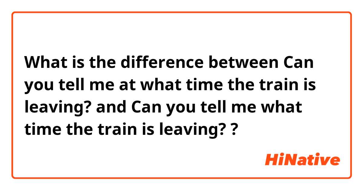What is the difference between Can you tell me at what time the train is leaving? and Can you tell me what time the train is leaving? ?