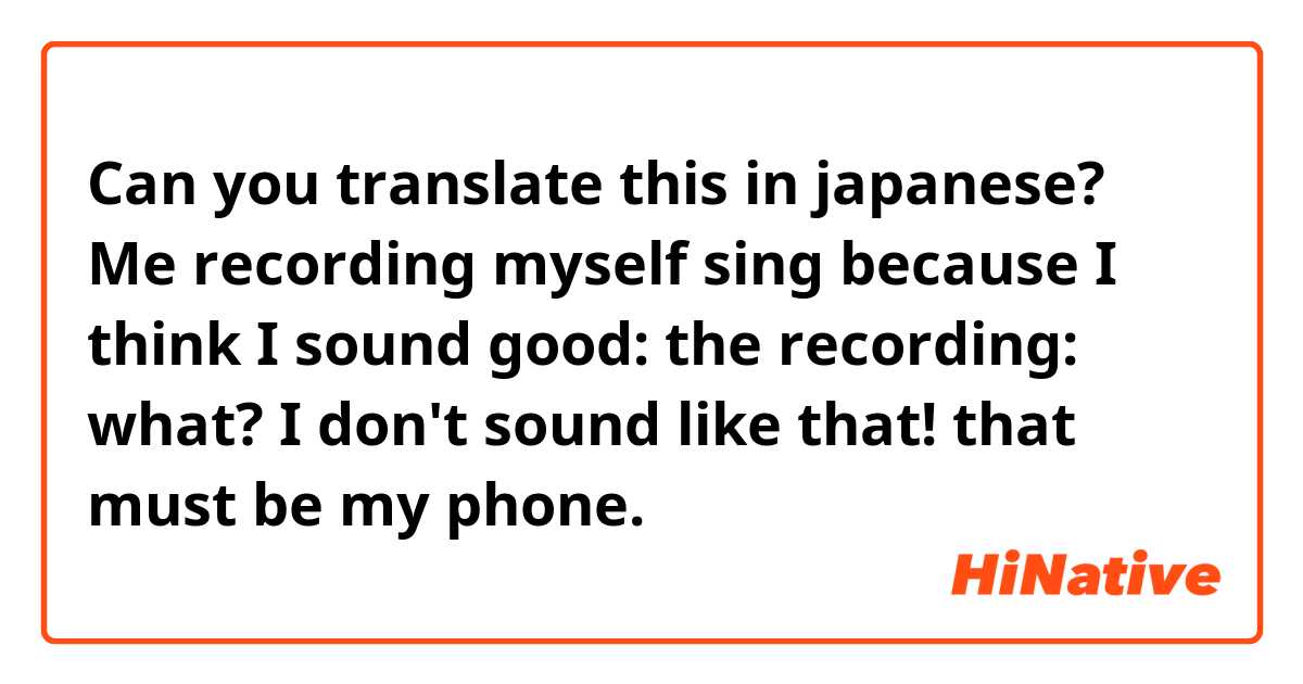 Can you translate this in japanese?

Me recording myself sing because I think I sound good:

the recording:

what? I don't sound like that! that must be my phone.