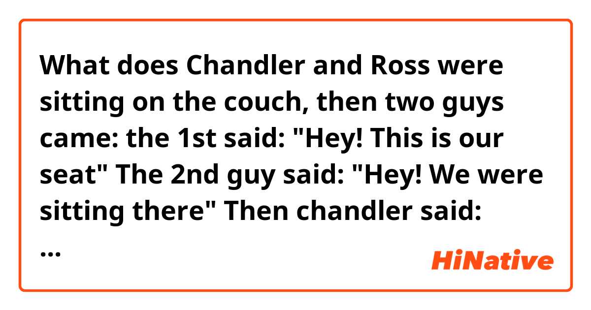 What does Chandler and Ross were sitting on the couch, then two guys came: the 1st said: "Hey! This is our seat" The 2nd guy said: "Hey! We were sitting there"

Then chandler said: "there's one more way to say it, who knows it?''
What's the joke?

To be continued.. mean?