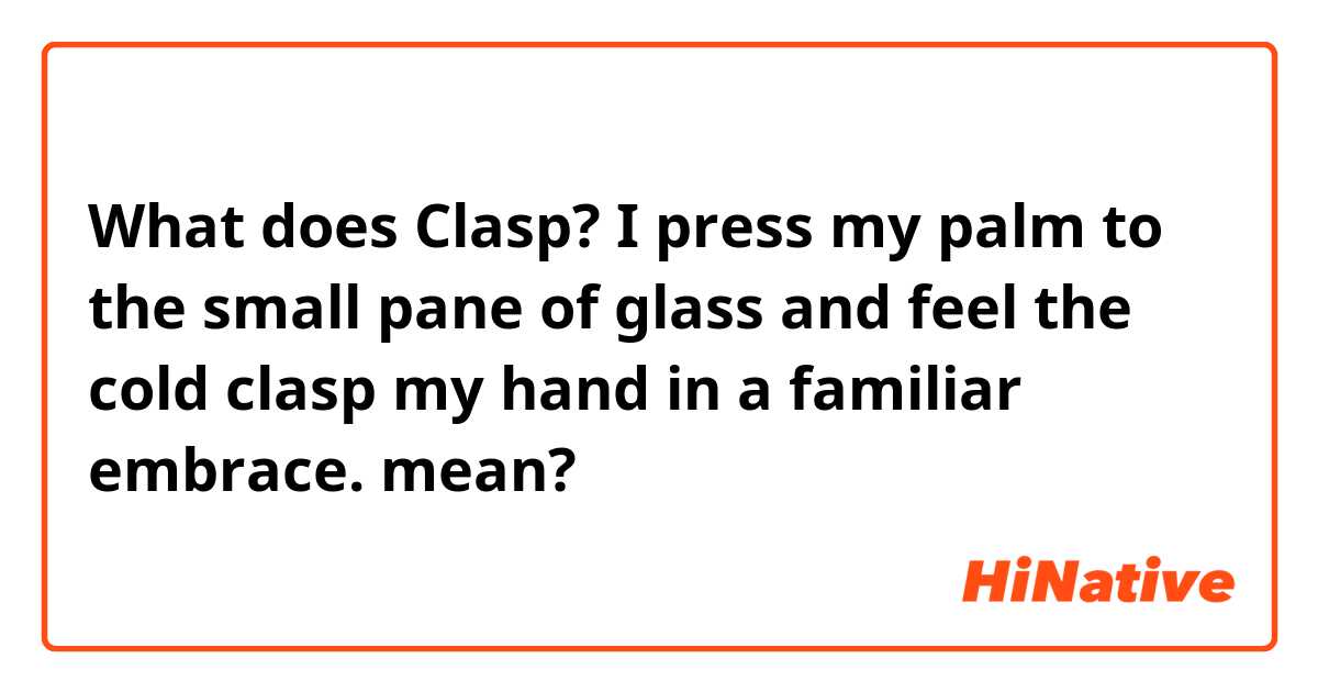 What does Clasp?

I press my palm to the small pane of glass and feel the cold clasp my hand in a familiar embrace. mean?
