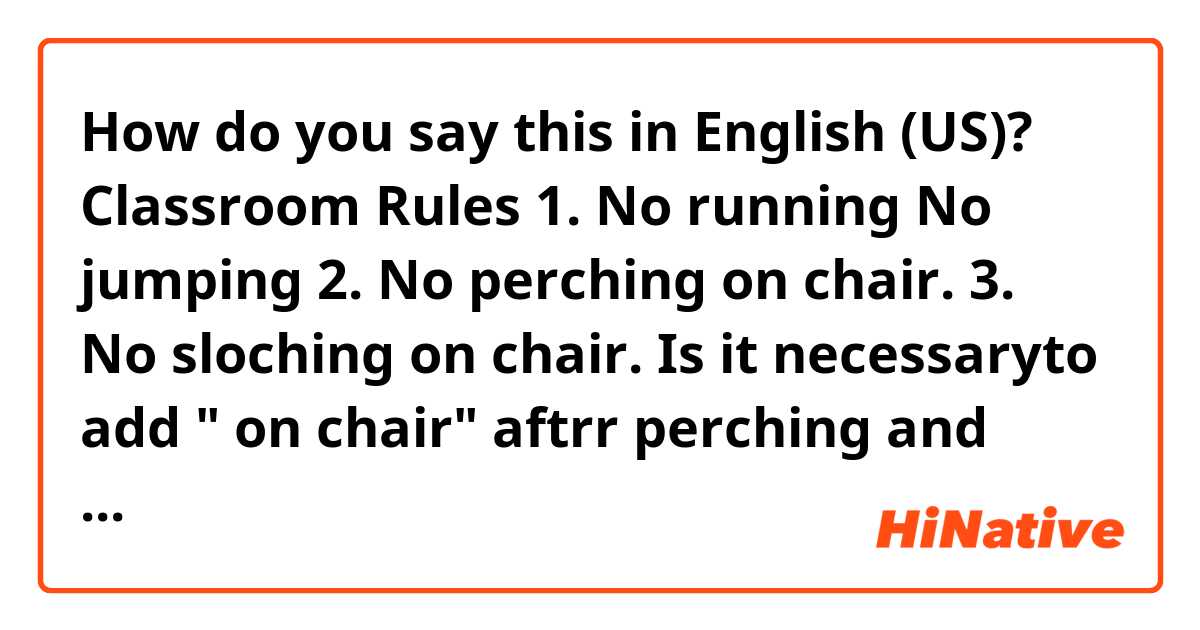 How do you say this in English (US)? Classroom Rules

1. No running No jumping
2. No perching on chair.
3. No sloching on chair. 

Is it necessaryto add " on chair" aftrr perching and slouching?? 