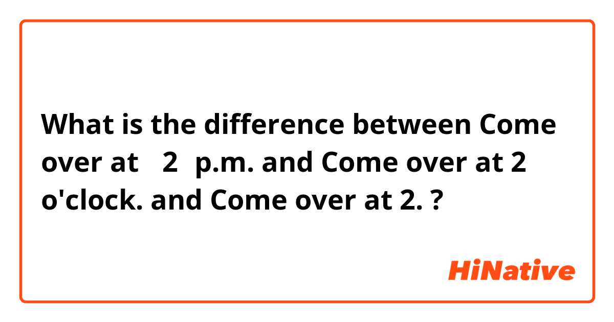 What is the difference between Come over at　 2　p.m. and Come over at  2 o'clock. and Come  over at 2. ?