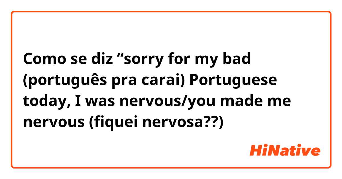 Como se diz “sorry for my bad (português pra carai) Portuguese today, I was  nervous/you made me nervous (fiquei nervosa??)