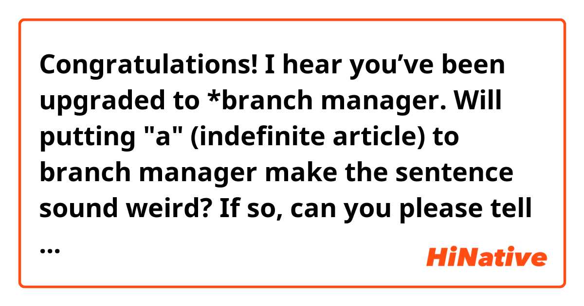 Congratulations! I hear you’ve been upgraded to *branch manager.

Will putting "a" (indefinite article) to branch manager make the sentence sound weird?
If so, can you please tell me the reason for that?
