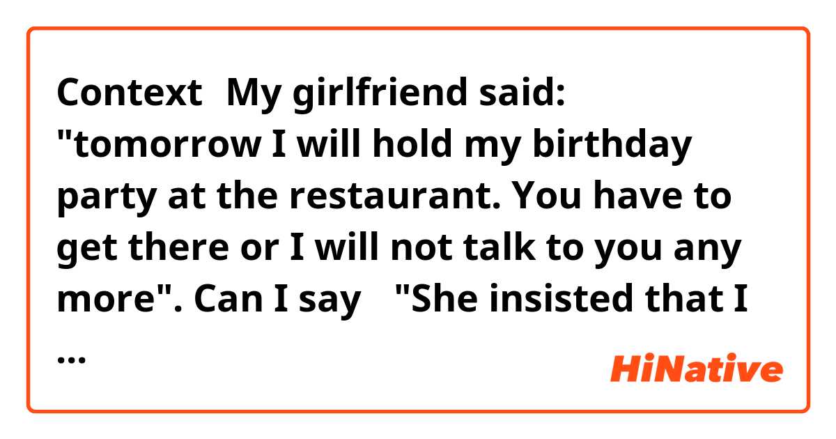 Context：My girlfriend said: "tomorrow I will hold my birthday party at the restaurant. You have to get there or I will not talk to you any more". 

Can I say： "She insisted that I should come to the party."? This sentence is suitable in this context? 

