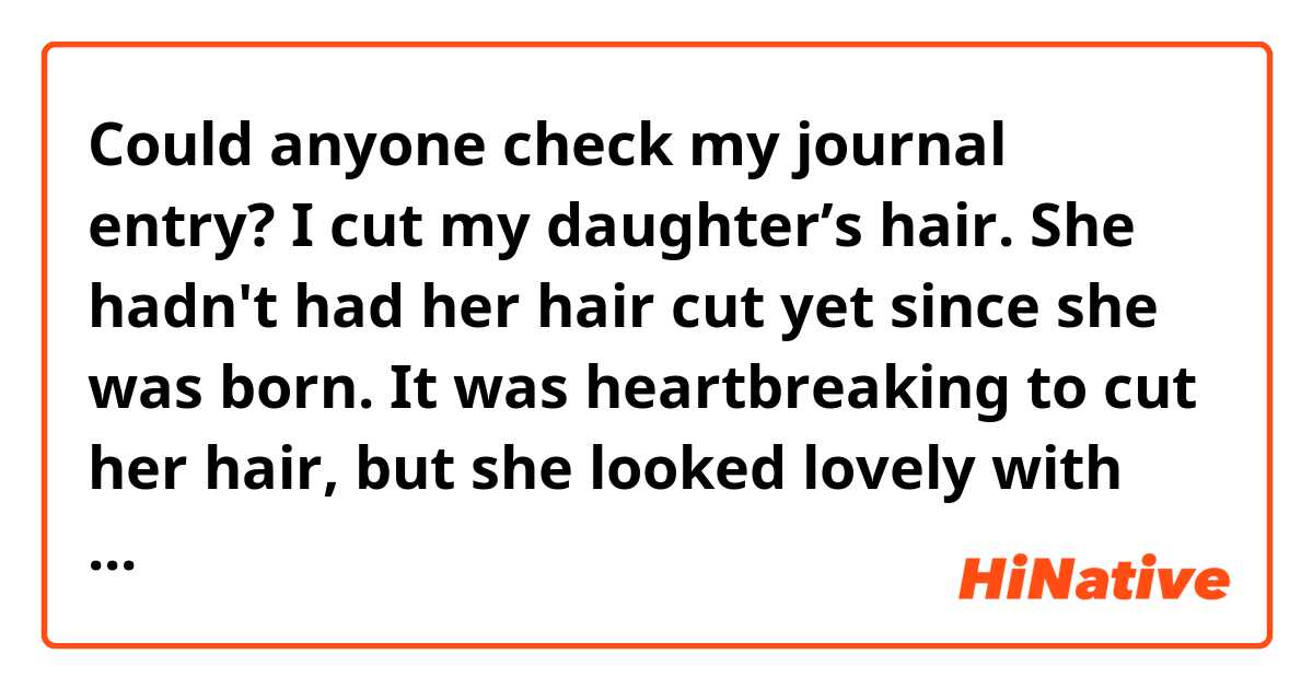 Could anyone check my journal entry?

I cut my daughter’s hair. She hadn't had her hair cut yet since she was born. It was heartbreaking to cut her hair, but she looked lovely with short hair.