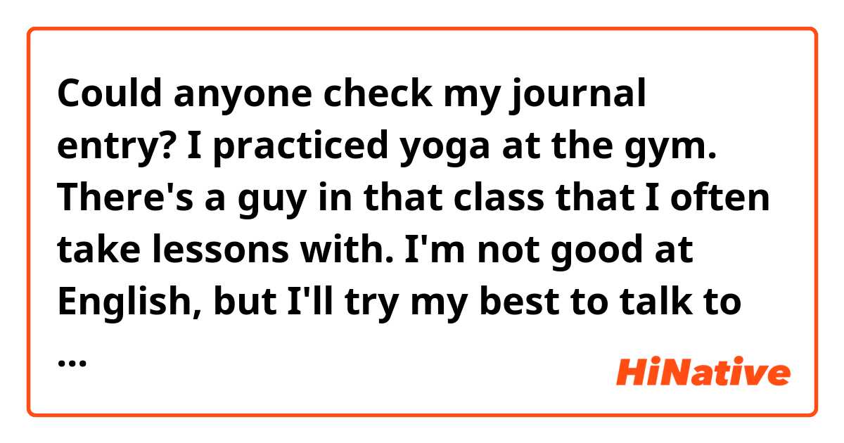 Could anyone check my journal entry?

I practiced yoga at the gym. There's a guy in that class that I often take lessons with. I'm not good at English, but I'll try my best to talk to him next time.