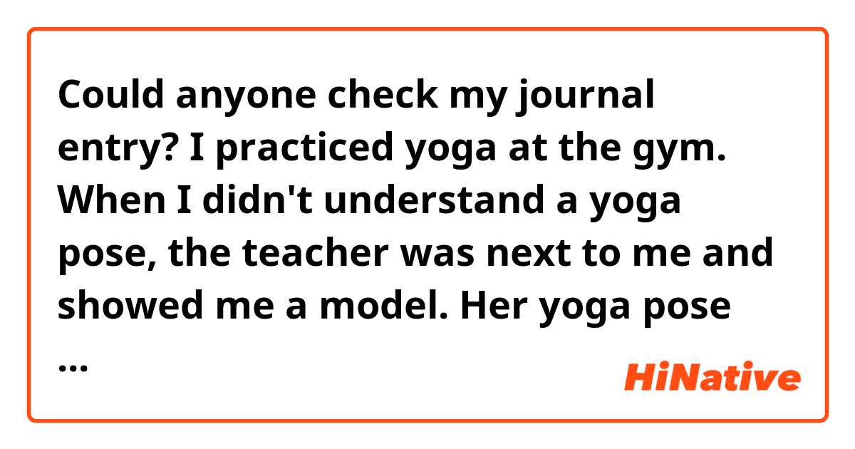 Could anyone check my journal entry?

I practiced yoga at the gym. When I didn't understand a yoga pose, the teacher was next to me and showed me a model. Her yoga pose was so beautiful and I want to be like her.