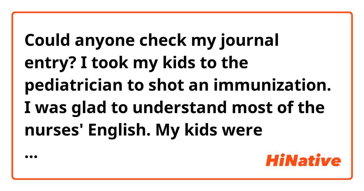 Could anyone check my journal entry?

I took my kids to the pediatrician to shot an immunization. I was glad to understand most of the nurses' English. My kids were delighted with the candy as a reward for their immunization.