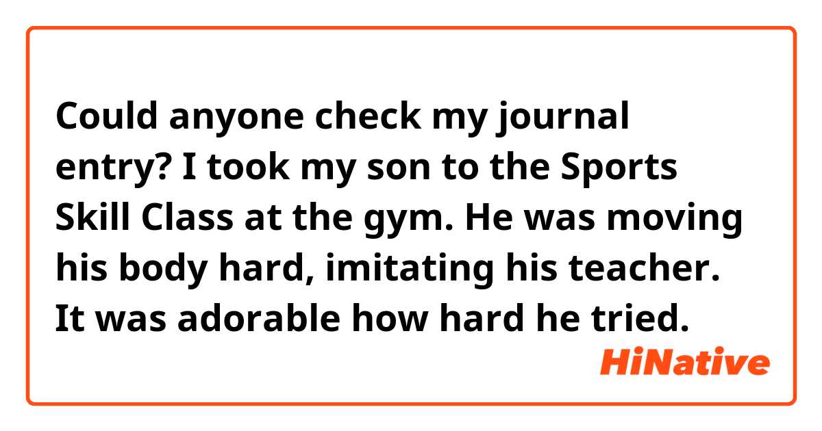 Could anyone check my journal entry?

I took my son to the Sports Skill Class at the gym. He was moving his body hard, imitating his teacher. It was adorable how hard he tried.
