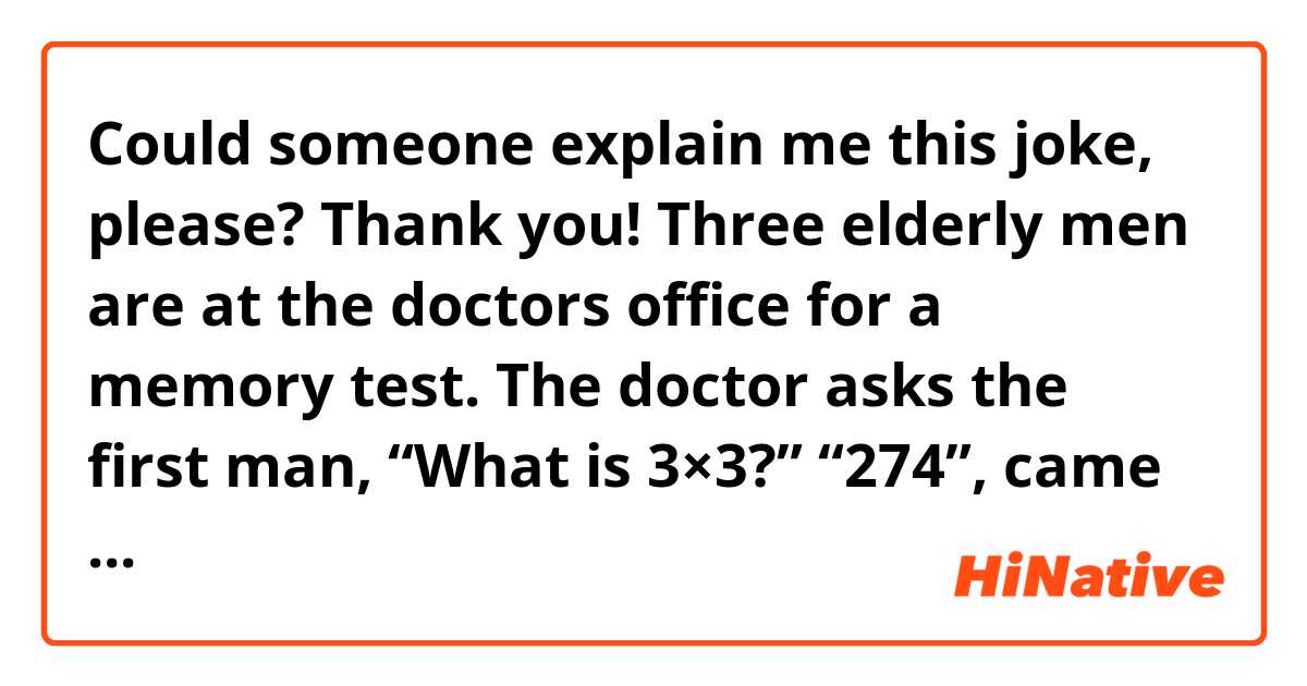 Could someone explain me this joke, please? Thank you!

Three elderly men are at the doctors office for a memory test.

The doctor asks the first man, “What is 3×3?”
“274”, came the reply. 

The doctor rolls his eyes and looks up at the ceiling and says to the second man, “It’s your turn. What’s 3×3?”
“Tuesday”, replies the second man. 

The doctor shakes his head sadly then asks the third man, “Okay, your turn. What’s 3×3?”
“Nine”, says the third man. 
“That’s great!” says the doctor. “How did you get that?”
 “Simple”, he says. “Just subtract 274 from Tuesday.￼￼￼”