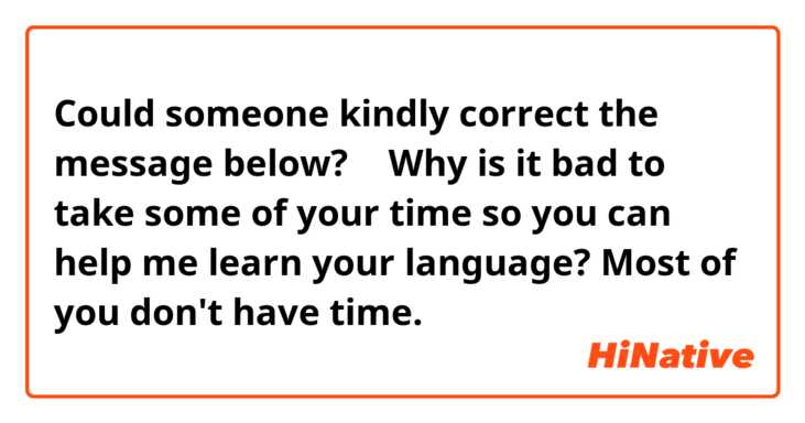 Could someone kindly correct the message below?
⬇️
Why is it bad to take some of your time so you can help me learn your language? Most of you don't have time.