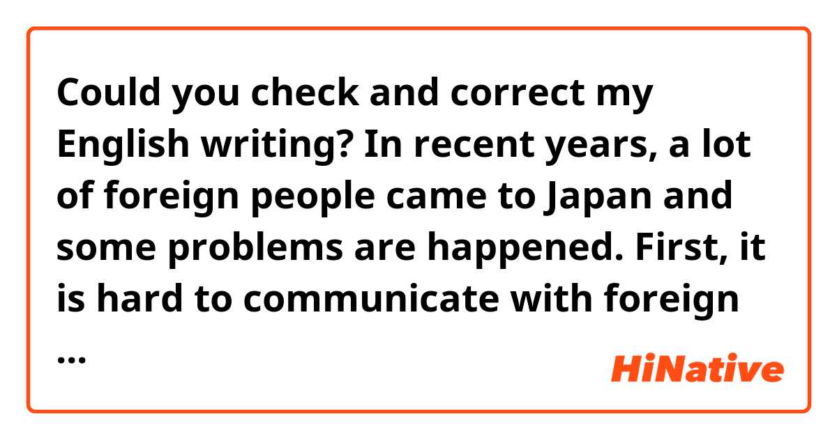 Could you check and correct my English writing?

In recent years, a lot of foreign people came to Japan and some problems are happened.
First, it is hard to communicate with foreign people because a number of Japanese can speak only Japanese. People who come to Japan are not only from English speaking countries, but from Brazil, China and so on. It would be better for Japanese to learn how to say hello in other languages.
Second, different countries have different common senses. Some foreign people feel resistance against Japanese common sense.
In conclusion, there are some issues when foreign people come to Japan, but you should consider how to live together.