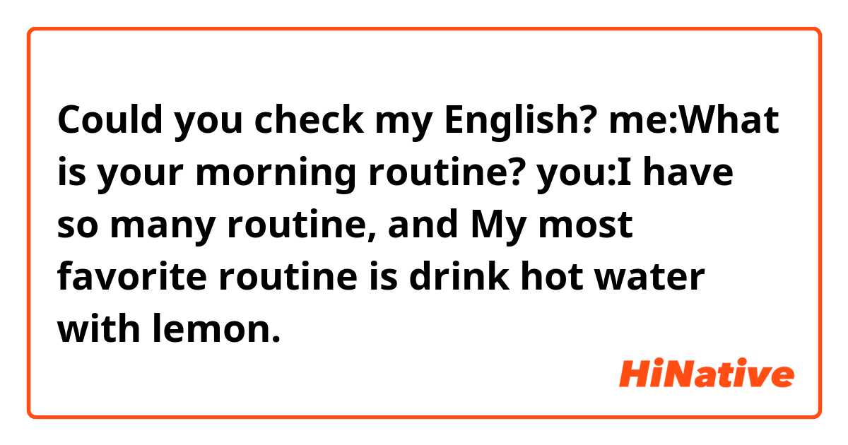 Could you check my English?

me:What is your morning routine?
you:I have so many routine, and My most favorite routine is drink hot water with lemon.
