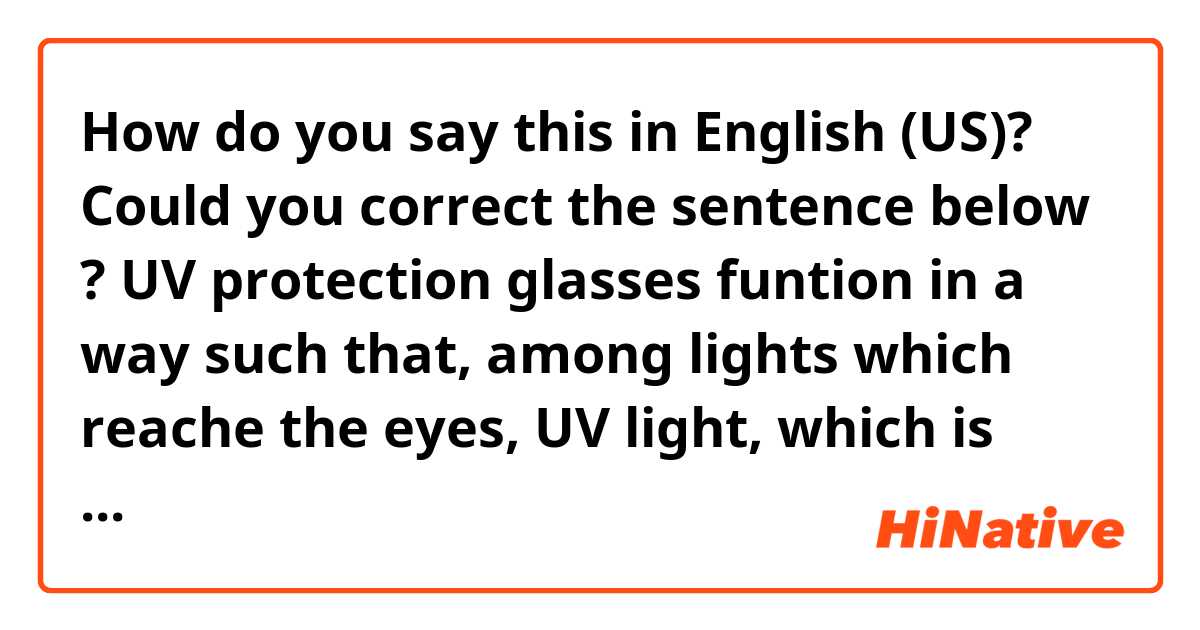 How do you say this in English (US)? Could you correct the sentence below ?

UV protection glasses funtion in a way such that, among lights which reache the eyes, UV light, which is harmful to human body, does not enter the eyes.