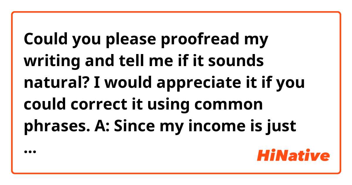 Could you please proofread my writing and tell me if it sounds natural?
I would appreciate it if you could correct it using common phrases.


A: Since my income is just your support itself, I don't think it is something that I should hide. Well, when I officially announced my income, most of my fans' reaction was like, "hmmm. That's it?", though.

B: I completely thought that you got more too.

A: That being said, off course I sometimes have gotten more paid than I officially announced!