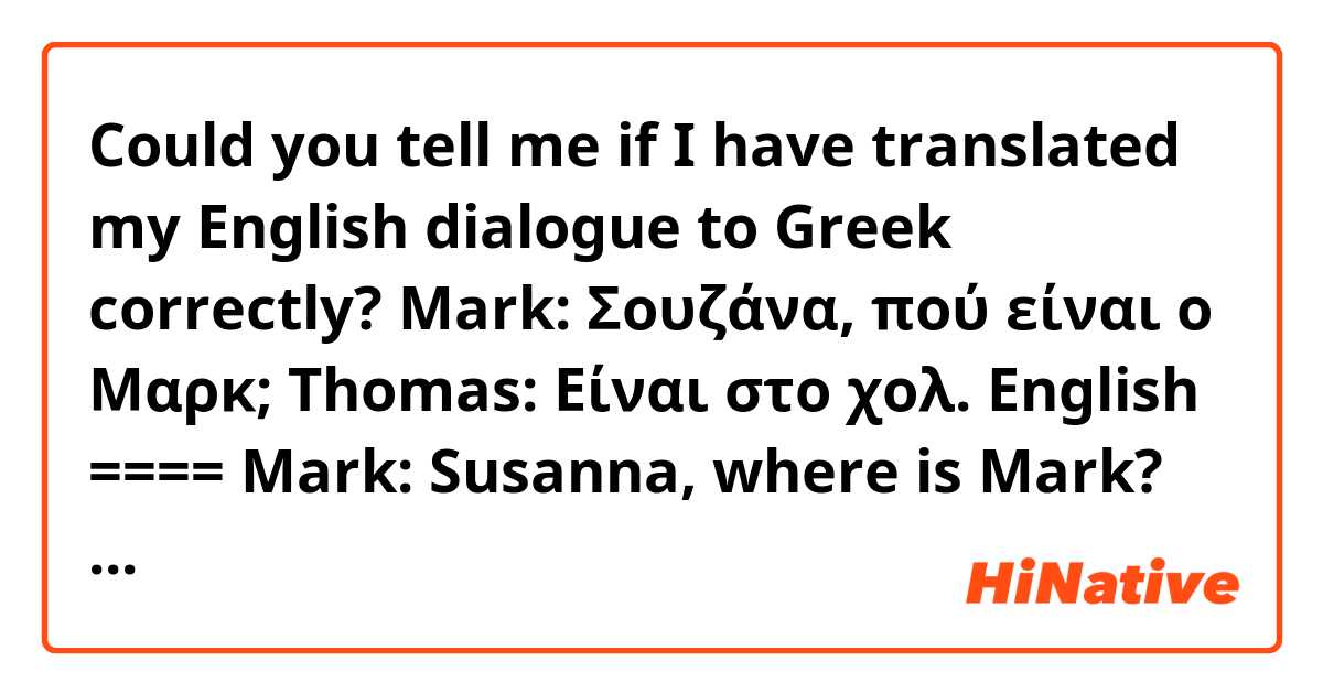 Could you tell me if I have translated my English dialogue to Greek correctly?

Mark: Σουζάνα, πού είναι ο Μαρκ;

Thomas: Είναι στο χολ.

English ====

Mark: Susanna, where is Mark?

Thomas: He is in the hall.