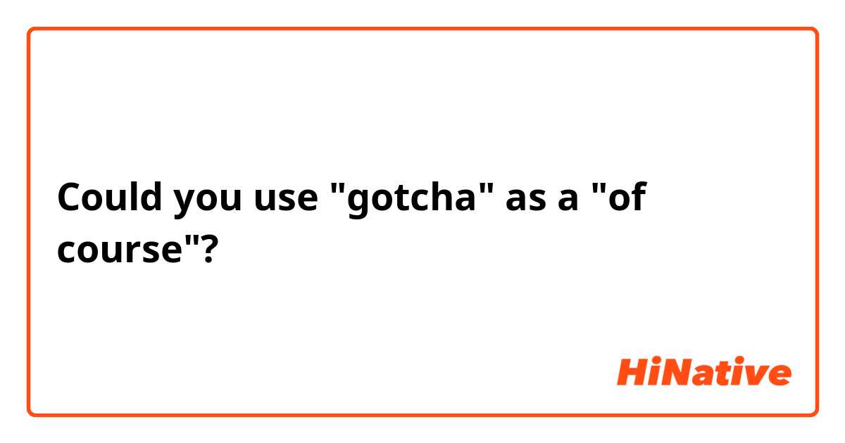 Could you use "gotcha" as a "of course"?
