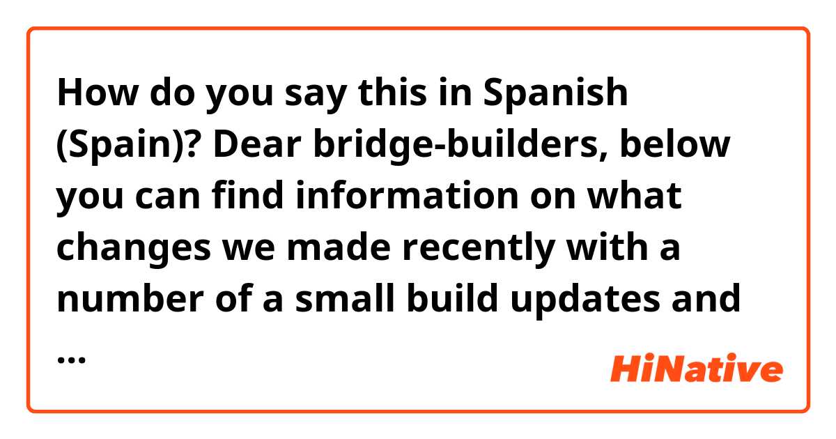 How do you say this in Spanish (Spain)? Dear bridge-builders,
below you can find information on what changes we made recently with a number of a small build updates and hot-fixes, as well as long-term plan for improving the health of our much beloved Leaderboards.

Context: video game 