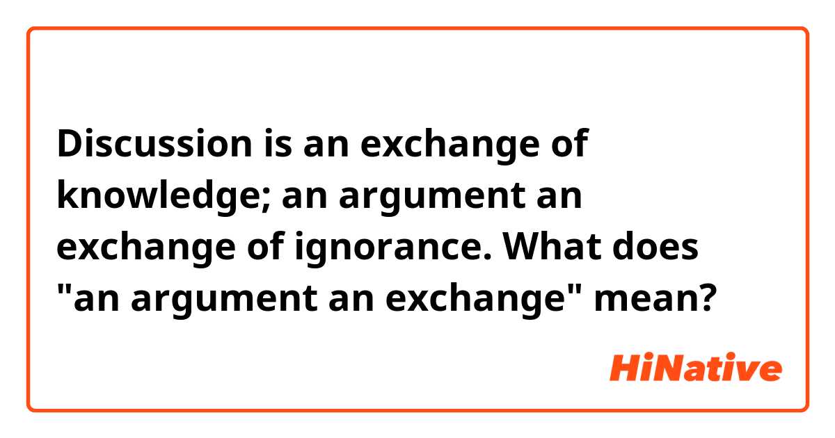 Discussion is an exchange of knowledge; an argument an exchange of ignorance.

What does "an argument an exchange" mean?