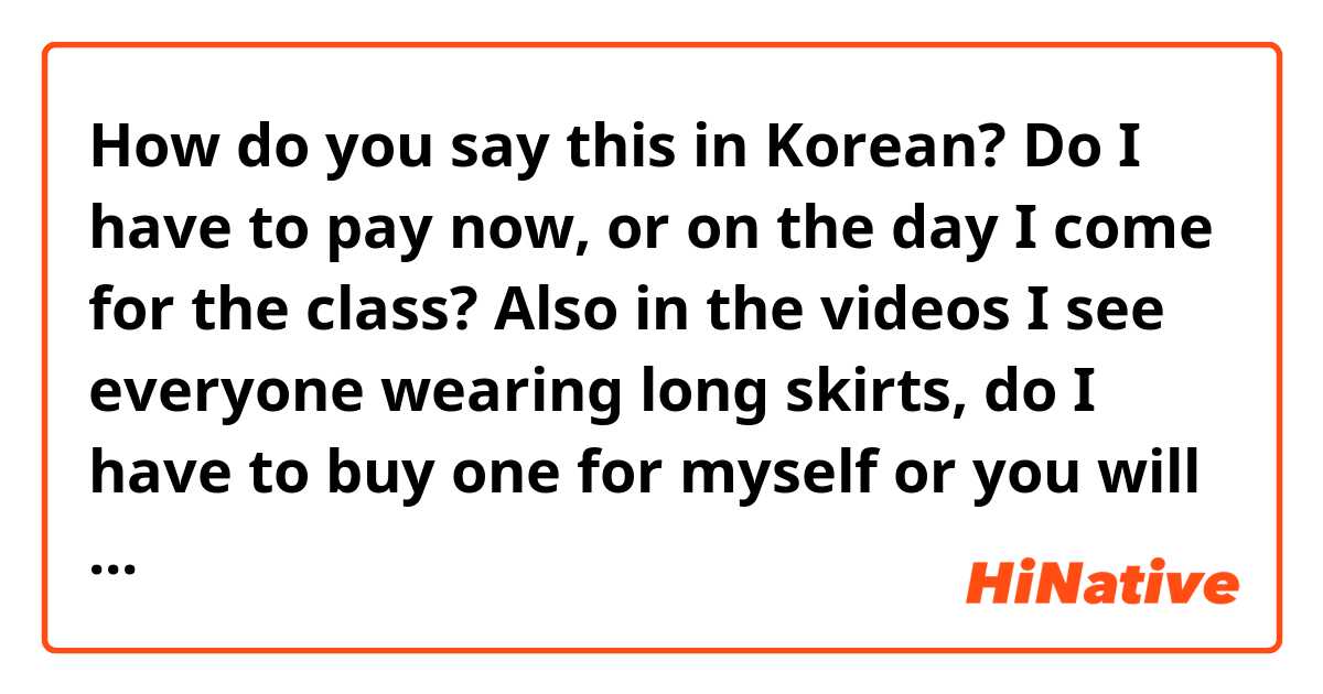 How do you say this in Korean? Do I have to pay now, or on the day I come for the class? Also in the videos I see everyone wearing long skirts, do I have to buy one for myself or you will provide it ?