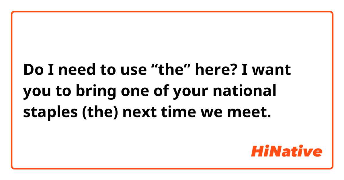 Do I need to use “the” here?

I want you to bring one of your national staples (the) next time we meet. 
