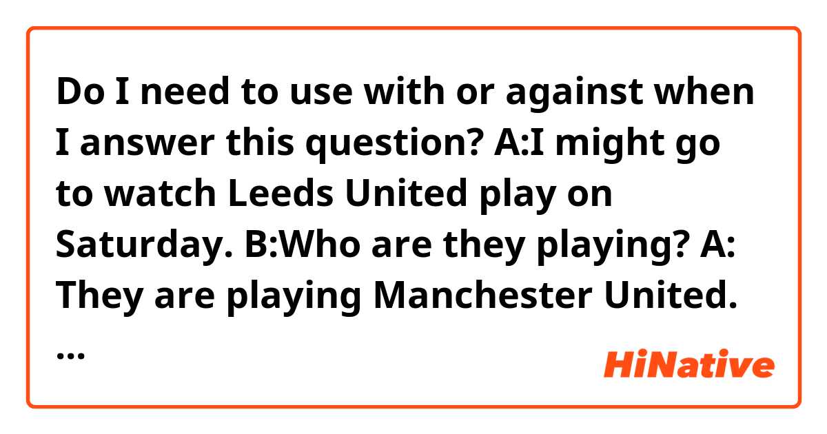Do I need to use with or against when I answer this question?
A:I might go to watch Leeds United play on Saturday. 
B:Who are they playing?
A: They are playing Manchester United. (maybe it is better to say They are playing against or with Manchester United). 