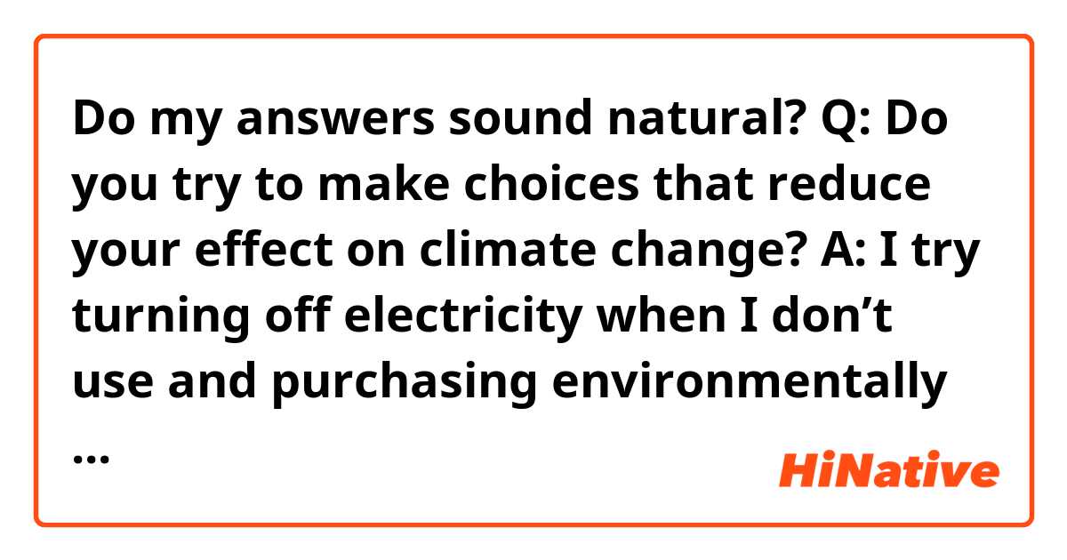 Do my answers sound natural?

Q: Do you try to make choices that reduce your effect on climate change?

A: I try turning off electricity when I don’t use and purchasing environmentally friendly appliances.

Q: How closely do you follow politics in your country? Do you follow global events?

A: I search on the Internet and watch TV news about politics. I sometimes watch BBC news, so I can know about global events.

Q: Which of your friends or family is the most interested in politics?

A: My father is very interested in politics. He often taught me about it when I was a kid, but it was too difficult for me to understand what he said.