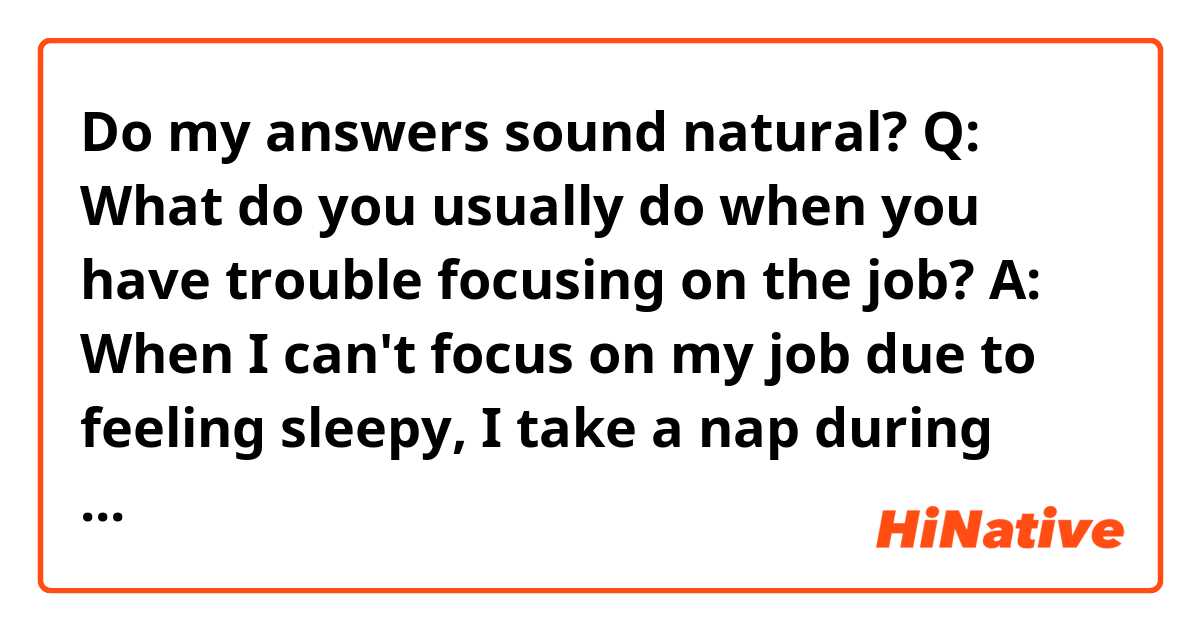 Do my answers sound natural?

Q: What do you usually do when you have trouble focusing on the job?

A: When I can't focus on my job due to feeling sleepy, I take a nap during lunch break. If it's caused by physical or mental problems, I would take a day off. I also think having a cup of coffee is good, but too much coffee is bad for our health.