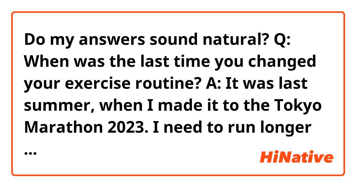 Do my answers sound natural?

Q: When was the last time you changed your exercise routine?

A: It was last summer, when I made it to the Tokyo Marathon 2023. I need to run longer and more frequently than before, so I've been training for it. Even after the Tokyo Marathon, I want to continue to run for other marathons.