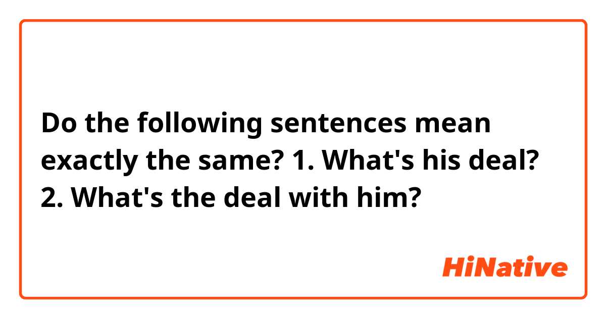 Do the following sentences mean exactly the same?

1. What's his deal?
2. What's the deal with him?