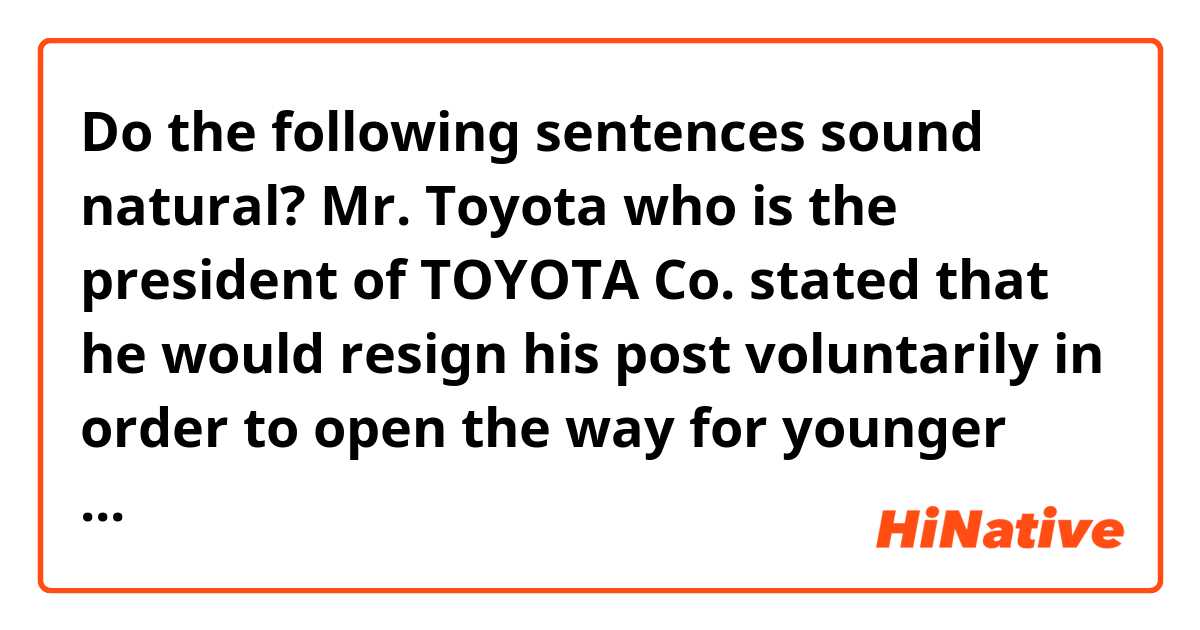 Do the following sentences sound natural?

Mr. Toyota who is the president of TOYOTA Co. stated that he would resign his post voluntarily in order to open the way for younger people. I wonder if he realized he could no longer keep pace with the changing times?
TOYOTA co. will rally in the wave of the industrial innovation under the new fifties young president.
It's not too much to say that the Japanese manufacturing industry is based on TOYOTA Co. Good luck, TOYOTA.