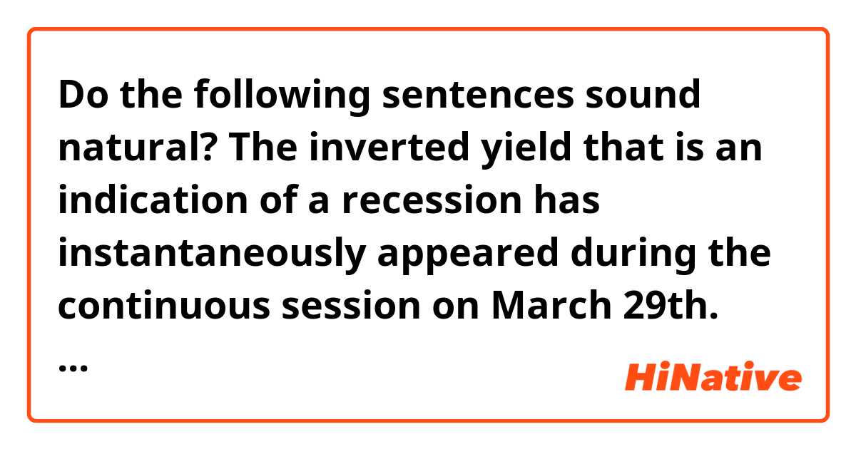 Do the following sentences sound natural?

The inverted yield that is an indication of a recession has instantaneously appeared during the continuous session on March 29th. The gap of interest rate between Long-term rate (10-year government bounds) and Short-term rate (2-year government bounds) has reversed at that time, and the inverted yield finally appeared even on the closing price on April 1st.