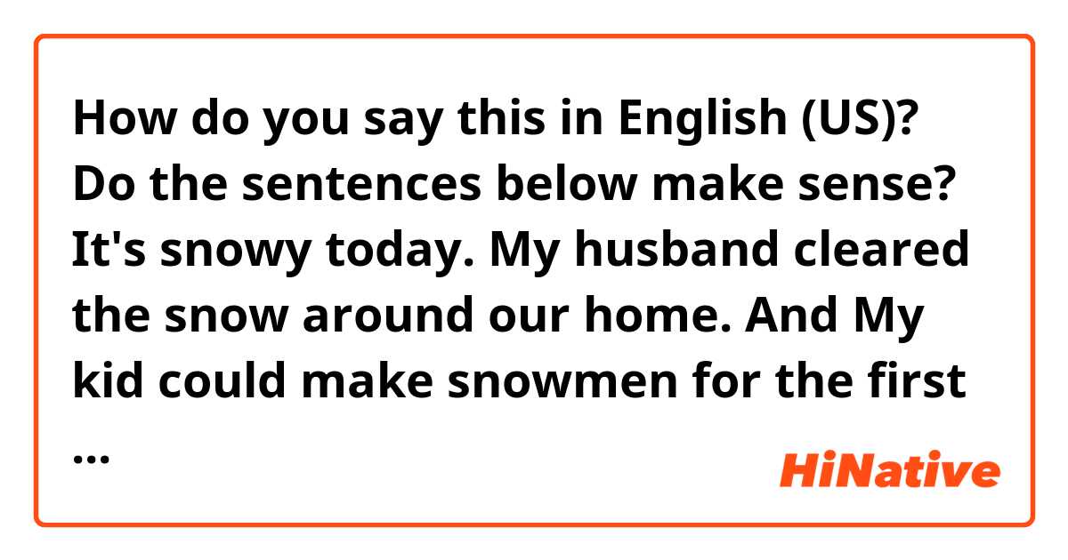 How do you say this in English (US)? Do the sentences below make sense?  It's snowy today. My husband cleared the snow around our home. And My kid could make snowmen for the first time.