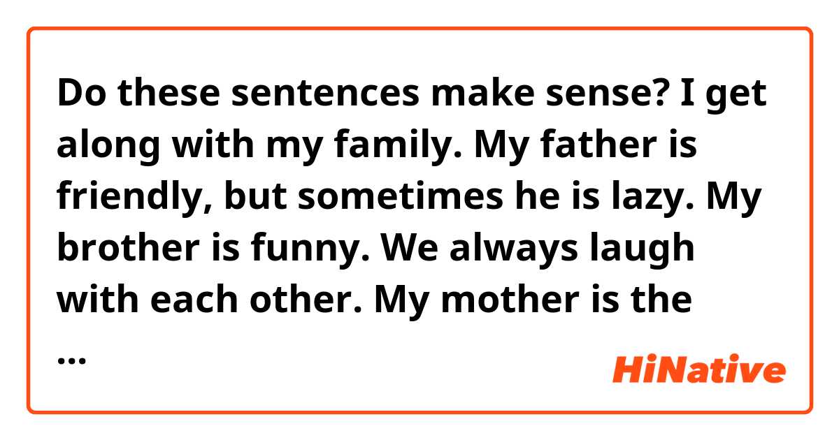 Do these sentences make sense?

I get along with my family. My father is friendly, but sometimes he is lazy. My brother is funny. We always laugh with each other.
My mother is the gentlest in my family. My grandmother lives the farthest from me.