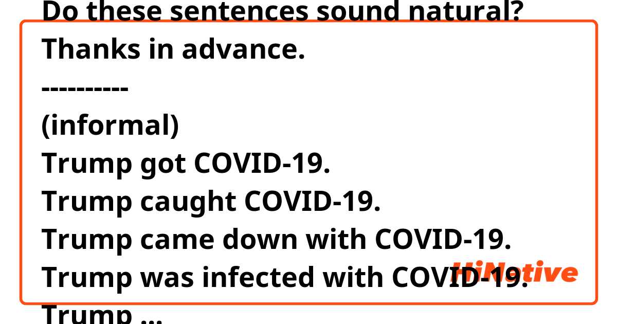 Do these sentences sound natural?
Thanks in advance.
----------
(informal)
Trump got COVID-19.
Trump caught COVID-19.
Trump came down with COVID-19.
Trump was infected with COVID-19.
Trump contracted COVID-19.
Trump tested positive for COVID-19.
(formal)
-------

Trump recovered from COVID-19.
Trump survived COVID-19.
Trump got over COVID-19.
Trump overcame COVID-19.
Trump bounced back from COVID-19.
------------