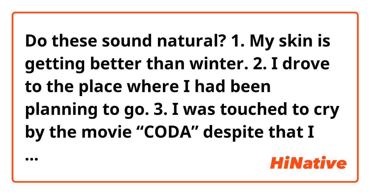 Do these sound natural?

1. My skin is getting better than winter.

2. I drove to the place where I had been planning to go.

3. I was touched to cry by the movie “CODA” despite that I saw the movie for the second time. I admire Emilia Jones for her tremendous efforts to this move.