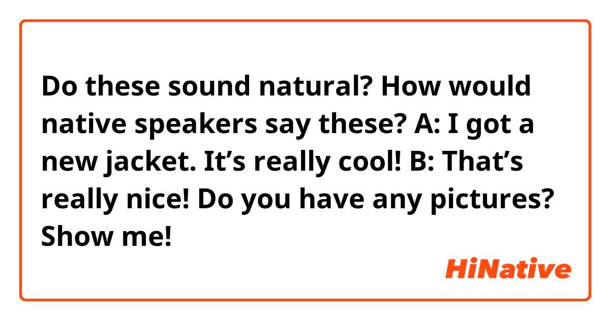 Do these sound natural? How would native speakers say these?


A: I got a new jacket. It’s really cool!
B: That’s really nice! Do you have any pictures? Show me!