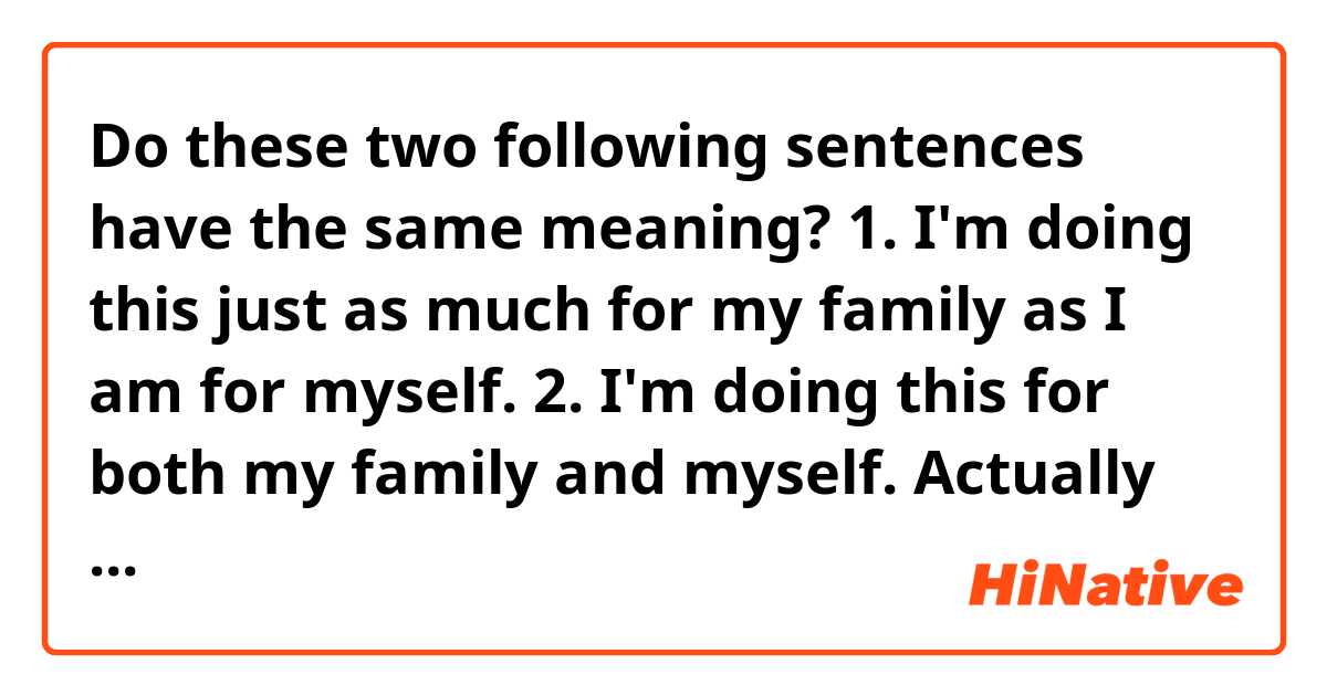 Do these two following sentences have the same meaning?

1. I'm doing this just as much for my family as I am for myself.

2. I'm doing this for both my family and myself.


Actually I'm not sure if both are grammatical correct but I hope you get the idea.
