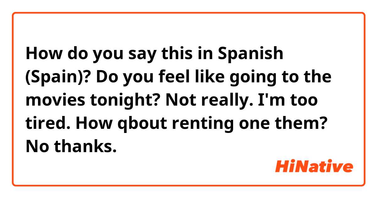 How do you say this in Spanish (Spain)? Do you feel like going to the movies tonight? Not really. I'm too tired. How qbout renting one them? No thanks.