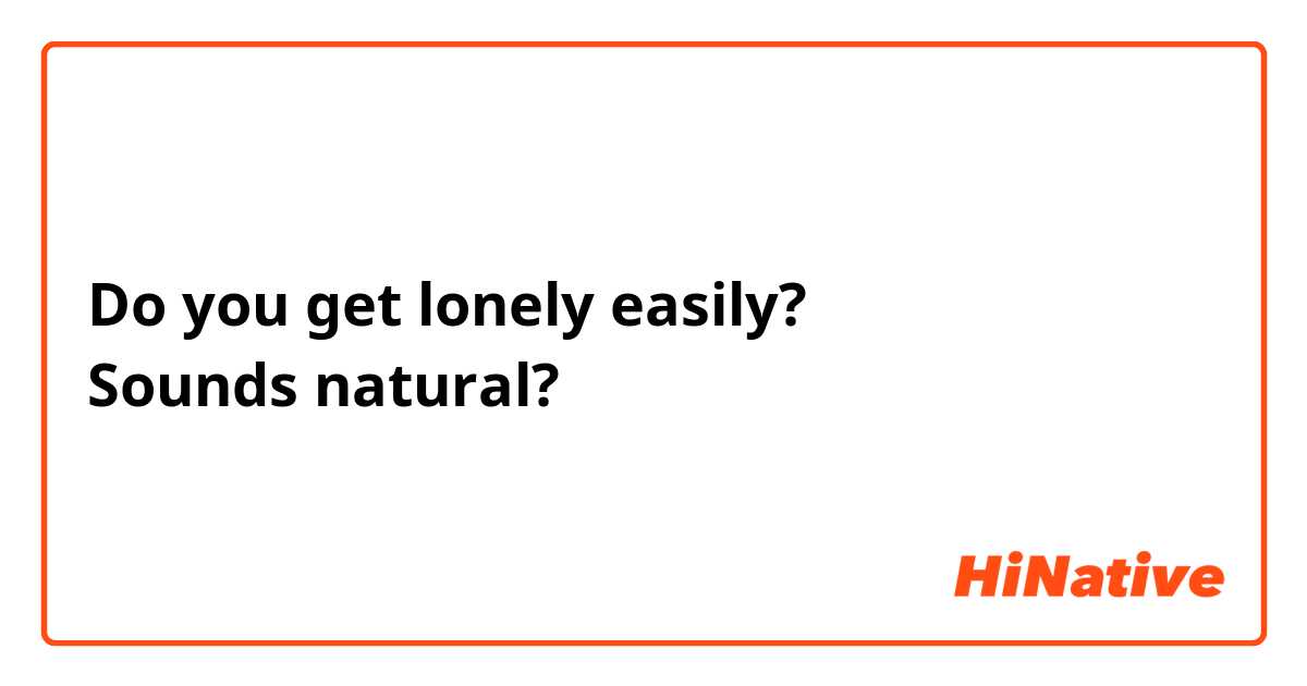 Do you get lonely easily?
Sounds natural?